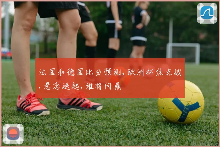 法国和德国比分预测,欧洲杯焦点战,悬念迭起,谁将问鼎
